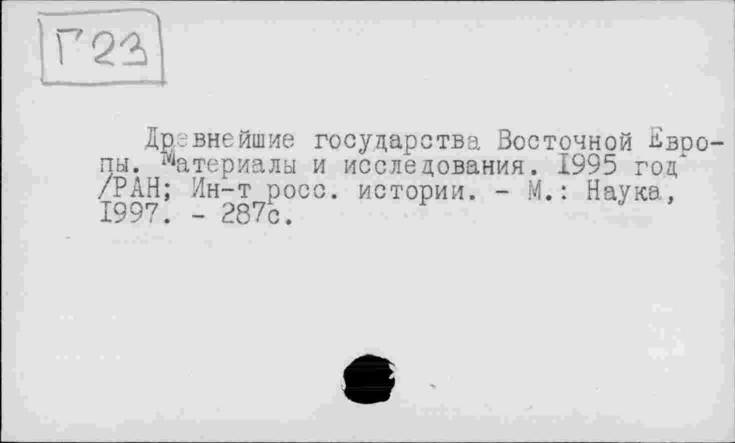 ﻿[Г2?|
Древнейшие государства Восточной ^воо-пы. материалы и исследования. 1995 год* /РАН; Ин-т росс, истории. - М.: Наука, 1997. - 287с.